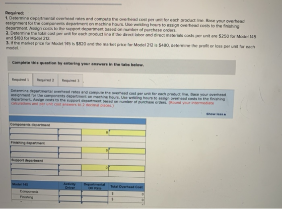 Required: 1. Determine departmental overhead rates and compute the overhead cost per unit for each product line. Base your ov