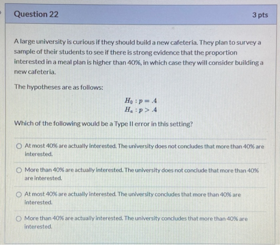 Question 22 3 pts A large university is curious if they should build a new cafeteria. They plan to survey a sample of their s