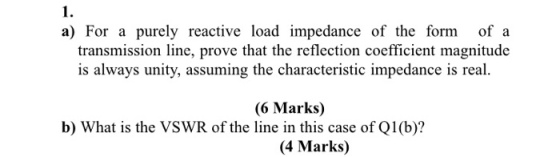 1. a) For a purely reactive load impedance of the form of a is always unity, assuming the characteristic impedance is real. (6 Marks) transmission line, prove that the reflection coefficient magnitude b) What is the VSWR of the line in this case of Q1(b)? (4 Marks)