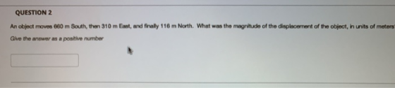 QUESTION 2 An object moves 680 m South, then 310 m East, and finally 116 m North. What was the magnitude of the displacement