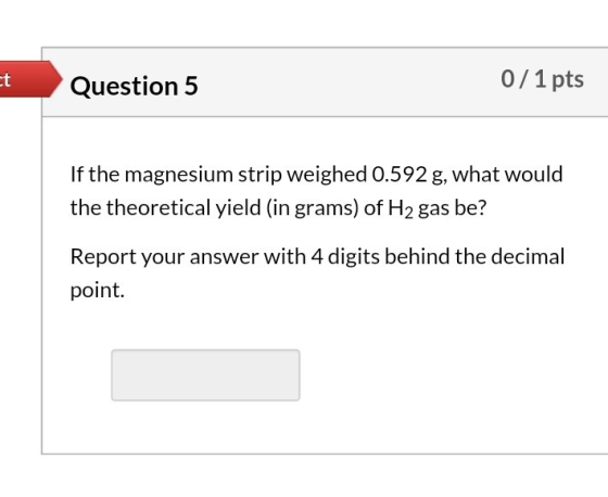 Question 5 0/ 1 pts If the magnesium strip weighed 0.592 g, what would the theoretical yield (in grams) of H2 gas be? Report
