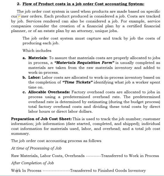 2. Flow of Product costs in a iob order Cost accounting Svstem: The job order cost system is used when products are made based on specific cusmer orders. Each product produced is considered a job. Costs are tracked by job. Services rendered can also be considered a job. For example, service companies consider the creation of a financial plan by a certified financial planner, or of an estate plan by an attorney, unique jobs. The job order cost system must capture and track by job the costs of producing each job. Which includes a. Materials: To assure that materials costs are properly allocated to jobs in process, a Materials Requisition Form is usually completed as materials are taken from the raw materials inventory and added to work-in-process b. Labor: Labor costs are allocated to work-in-process inventory based on the completion of Time Tickets identifying what job a worker spent time on c. Allocable Overheads: Factory overhead costs are allocated to jobs in process using a predetermined overhead rate. The predetermined overhead rate is determined by estimating (during the budget process) total factory overhead costs and dividing these total costs by direct labor hours or direct labor dollars Preparation of Job Cost Sheet: This is used to track the job number; customer information; job information (date started, completed, and shipped); individual cost information for materials used, labor, and overhead; and a total job cost summary The job order cost accounting process as follows At time of Processing of Joib Raw Materials, Labor Costs, Overheads ---Transferred to Work in Process After Completion of Job Work In Process -Transferred to Finished Goods Inventory