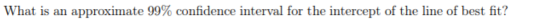 What is an approximate 99% confidence interval for the intercept of the line of best fit?