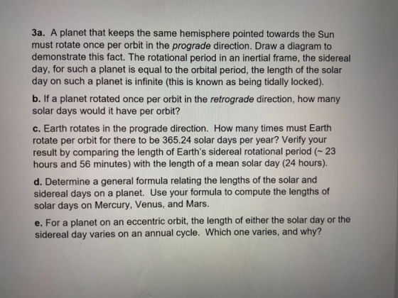 3a. A planet that keeps the same hemisphere pointed towards the Sun must rotate once per orbit in the prograde direction. Draw a diagram to demonstrate this fact. The rotational period in an inertial frame, the sidereal day, for such a planet is equal to the orbital period, the length of the solar day on such a planet is infinite (this is known as being tidally locked). b. If a planet rotated once per orbit in the retrograde direction, how many solar days would it have per orbit? c. Earth rotates in the prograde direction. How many times must Earth rotate per orbit for there to be 365.24 solar days per year? Verify your result by comparing the length of Earths sidereal rotational period 23 hours and 56 minutes) with the length of a mean solar day (24 hours). d. Determine a general formula relating the lengths of the solar and sidereal days on a planet. Use your formula to compute the lengths of solar days on Mercury, Venus, and Mars. e. For a planet on an eccentric orbit, the length of either the solar day or the sidereal day varies on an annual cycle. Which one varies, and why?
