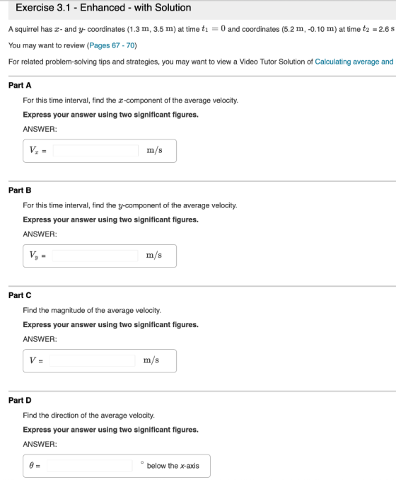 Exercise 3.1 - Enhanced with Solution A squirrel has r- and y- coordinates (1.3 m, 3.5 m) at time ti 0 and coordinates (5.2 m, -o.10 m) at time t2 2.6 s You may want to review (Pages 67-70) For related problem-solving tips and strategies, you may want to view a Video Tutor Solution of Calculating average and Part A For this time interval, find the x-component of the average velocity. Express your answer using two significant figures. ANSWER m/s Part B For this time interval, find the y-component of the average velocity Express your answer using two significant figures. ANSWER m/s Part C Find the magnitude of the average velocity. Express your answer using two significant figures. ANSWER m/s Part D Find the direction of the average velocity. Express your answer using two significant figures. ANSWER below the x-axis