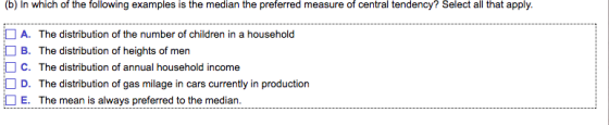 (b) In which of the following examples is the median the preferred measure of central tendency? Select all that apply. □ A. □ B. □ C. The distribution of the number of children in a household The distribution of heights of men The distribution of annual household income The distribution of gas milage in cars currently in production The mean is always preferred to the median. D. □ E.