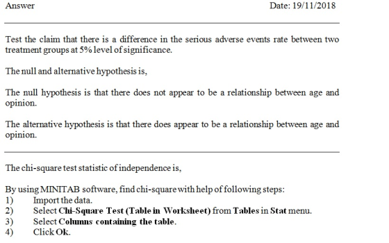 Answer Date: 19/11/2018 Test the claim that there is a difference in the serious adverse events rate between two treatment groups at 5% level ofsignificance The null and alternative hypothesis is, The null hypothesis is that there does not appear to be a relationship between age and opinion The alternative hypothesis is that there does appear to be a relationship between age and opinion The chi-square t est statistic ofindependence is, By using MINITAB software, find chi-square with help of following steps: 1) Import the data. 2) Select Chi-Square Test (Table in Worksheet) from Tables in Stat menu. 3) Select Colunns containing the table. 4) Click Ok.