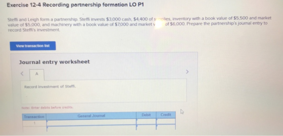 Exercise 12-4 Recording partnership formation LO P1 Steffi and Leigh form a partnership. Steffi invests $3,000 cash, $4,400 o