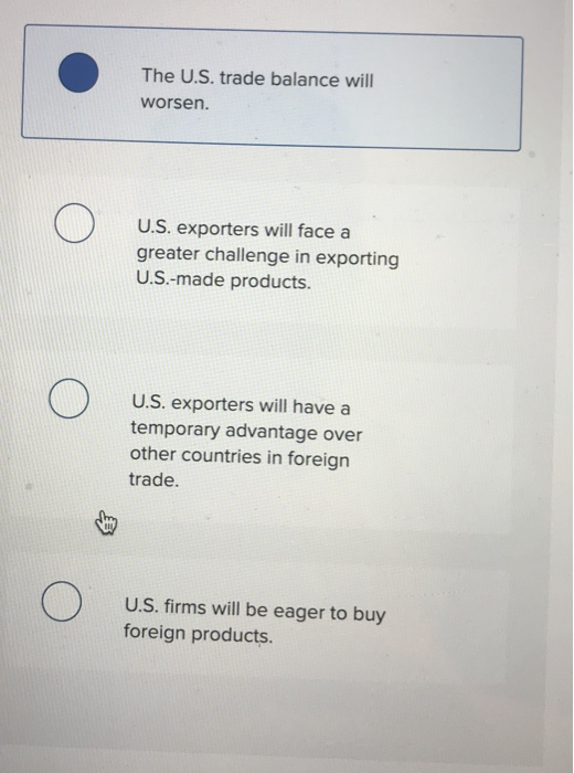The U.S. trade balance will worsen. U.S. exporters will face a greater challenge in exporting U.S.-made products. U.S. exporters will have a temporary advantage over other countries in foreign trade. U.S. firms will be eager to buy foreign products.