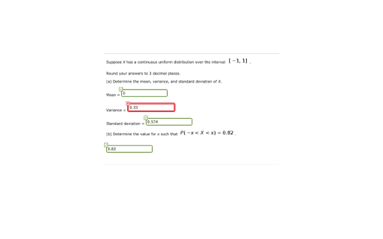 Suppose X has a continuous uniform distribution over the interval Round your answers to 3 decimal places. (a) Determine the mean, variance, and standard deviation of X 1-1, 」 Mean- 0.33 Variance- Standard deviation-(0.574 (b) Determine the value for x such that 0.82
