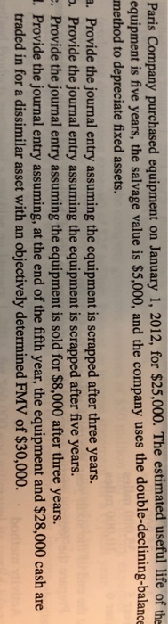 Paris Company purchased equipment on January 1, 2012, for $25,000. The estimated useful life of the equipment is five years, the salvage value is $5,000, and the company uses the double-declining-balance method to depreciate fixed assets. a. Provide the journal entry assuming the equipment is scrapped after three years. . Provide the journal entry assuming the equipment is scrapped after five years. Provide the journal entry assuming the equipment is sold for $8,000 after three years. . Provide the journal entry assuming, at the end of the fifth year, the equipment and $28,000 cash are traded in for a dissimilar asset with an objectively determined FMV of $30,000.