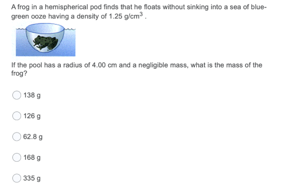 A frog in a hemispherical pod finds that he floats without sinking into a sea of blue- green ooze having a density of 1.25 g/