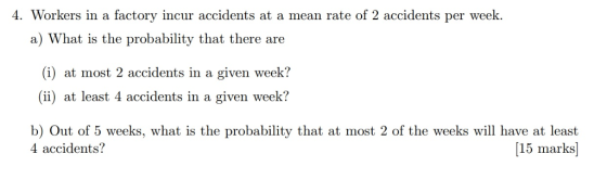 4. Workers in a factory incur accidents at a mean rate of 2 accidents per week. ICA a) What is the probability that there are (i) at most 2 accidents in a given week? (ii) at least 4 accidents in a given week? b) Out of 5 weeks, what is the probability that at most 2 of the weeks will have at least 4 accidents? [15 marks]