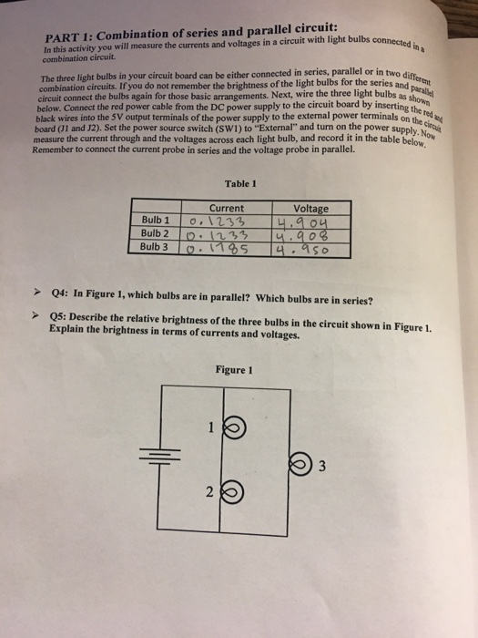 PART 1: Combination of series and parallel circuit: In this activity you will measure the currents and voltages in a circuit with li combination circuit. connected in The three light bulbs in your circuit board can be either connected in series, parallel or in two d combination circuits. If you do not remember the brightness of the light bulbs for the series an ee circuit connect the bulbs again for those basic arrangements. Next, wire the three light bulbs as red black wires into the 5V output terminals of the power supply to the external power terminals on the board (01 and J2). Set the power source switch (SW1) to External and turn on the power supply, measure the current through and the voltages across each light bulb, and record it in the table below ow Remember to connect the current probe in series and the voltage probe in parallel. Table 1 Current Voltage Bulb 20 113u.o Bulb >Q4: In Figure 1, which bulbs are in parallel? Which bulbs are in series? >Q5: Describe the relative brightness of the three bulbs in the circuit shown in Figure 1. Explain the brightness in terms of currents and voltages. Figure 1