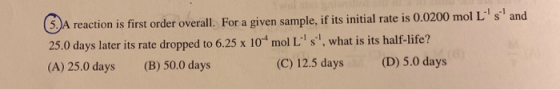 5. A reaction is first order overall. For a given sample, if its initial rate is 0.0200 mol Ls and 25.0 days later its rate
