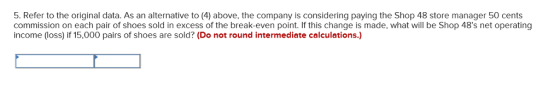 5. Refer to the original data. As an alternative to (4) above, the company is considering paying the Shop 48 store manager 50 cents commission on each pair of shoes sold in excess of the break-even point. If this change is made, what will be Shop 48s net operating income (loss) if 15,000 pairs of shoes are sold? (Do not round intermediate calculations.)