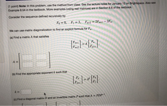 (1 point) Note: In this problem, use the method from class. See the lecture notes for January 12 on Brightspace. Also see Example 8.54 in the textbook. More examples (using real matrices) are in Section 8.6 of the textbook. Consider the sequence defined recursively by n+2 We can use matrix diagonalization to find an explicit formula for F (a) Find a matrix A that satisfies n+1 n+2 (b) Find the appropriate exponent k such that Fh Fi (c) Find a diagonal matrix D and an invertible matrix P such that A-PDP-