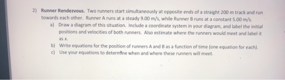 2) Runner Rendezvous. Two runners start simultaneously at opposite ends of a straight 200 m track and run towards each other. Runner A runs at a steady 9.00 m/s, while Runner B runs at a constant 5.00 m/s. a) Draw a diagram of this situation. Include a coordinate system in your diagram, and label the initial positions and velocities of both runners. Also estimate where the runners would meet and label it as x. b) Write equations for the position of runners A and B as a function of time (one equation for each). c) Use your equations to determtne when and where these runners will meet
