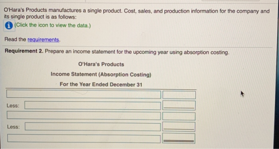 OHaras Products manufactures a single product. Cost, sales, and production information for the company and its single product is as follows: (Click the icon to view the data.) Read the requirements. Requirement 2. Prepare an income statement for the upcoming year using absorption costing. OHaras Products Income Statement (Absorption Costing) For the Year Ended December 31 Less: Less: