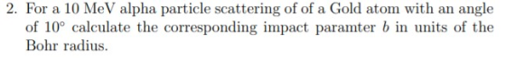 2. For a 10 MeV alpha particle scattering of of a Gold atom with an angle of 10° calculate the corresponding impact paramter