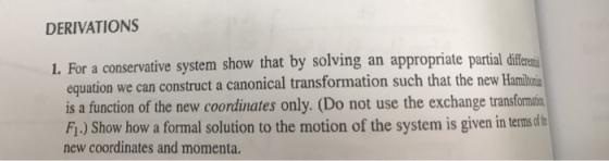 DERIVATIONS 1. For a conservative system show that by solving an appropriate partial die equation we can construct a canonical transformation such that the new Hamil is a function of the new coordinates only. (Do not use the exchange transformatin Fi.) Show how a formal solution to the motion of the system is given in terms sdt new coordinates and momenta.