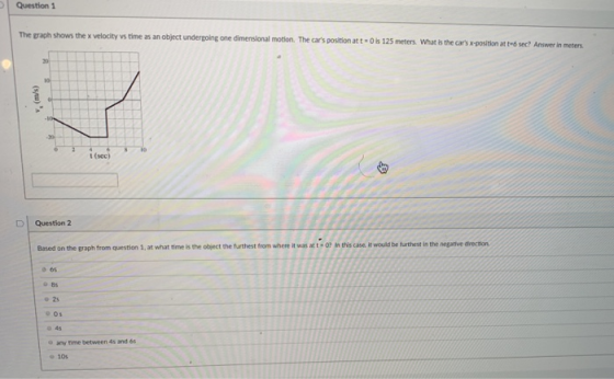 Question 1 The graph shows the x velocity vs time as an object undergoing one dimensional motion. The cars position att O s 125 meters What is the cars x x-position at te6 sec? Answer in meters t (sec) D Question 2 Based on the graph from question 1, at what time is the object the furthest from where iwas at this cases t would be turthest in the nepative arecson o 6s 85 o 25 05 o 4s o any time between 4s and 66 10s