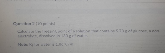 Question 2 (10 points) Calculate the freezing point of a solution that contains 5.78 g of glucose, a non- electrolyte, dissol