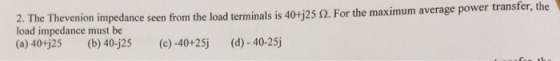 2-The Theve load impedance must be (a) 40+j25 (b) 40-j25 c)-40+25j non impedance seen from the load terminals is 40-125 Ω. For the maximum average power transfer, the- d) 40-25j