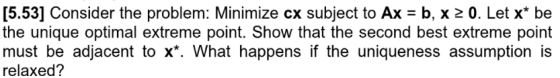 [5.53] Consider the problem: Minimize cx subject to Ax = b, x 2 0. Let x* be the unique optimal extreme point. Show that the