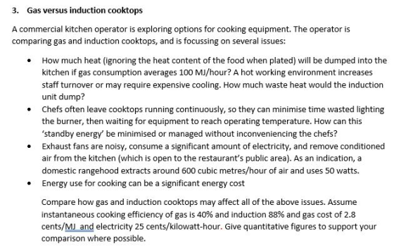 3. Gas versus induction cooktops A commercial kitchen operator is exploring options for cooking equipment. The operator is comparing gas and induction cooktops, and is focussing on several issues: How much heat (ignoring the heat content of the food when plated) will be dumped into the kitchen if gas consumption averages 100 MJ/hour? A hot working environment increases staff turnover or may require expensive cooling. How much waste heat would the induction unit dump? Chefs often leave cooktops running continuously, so they can minimise time wasted lighting the burner, then waiting for equipment to reach operating temperature. How can this standby energy be minimised or managed without inconveniencing the chefs? Exhaust fans are noisy, consume a significant amount of electricity, and remove conditioned air from the kitchen (which is open to the restaurants public area). As an indication, a domestic rangehood extracts around 600 cubic metres/hour of air and uses 50 watts. Energy use for cooking can be a significant energy cost . Compare how gas and induction cooktops may affect all of the above issues. Assume instantaneous cooking efficiency of gas is 40% and induction 88% and gas cost of 2.8 cents/MJ and electricity 25 cents/kilowatt-hour. Give quantitative figures to support your comparison where possible