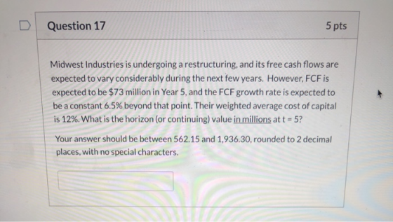 Question 17 5 pts Midwest Industries is undergoing a restructuring, and its free cash flows are expected to vary considerably