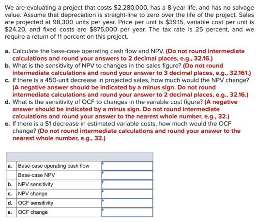 We are evaluating a project that costs $2,280,000, has a 8-year life, and has no salvage value. Assume that depreciation is s