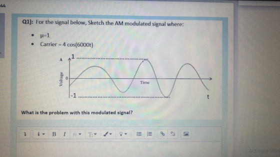 -44 Q1): For the signal below, Sketch the AM modulated signal where: . u=1 Carrier = 4 cos(6000t) A Time |-1 t What is the pr