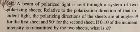 6P A beam of polarized light is sent through a system of two -polarizing sheets. Relative to the polarization direction of that in- cident light, the polarizing directions of the sheets are at angles θ for the first sheet and 90° for the second sheet. If 0.10 of the incident intensity is transmitted by the two sheets, what is e?