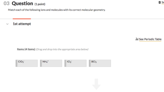 03 Question (1 point) Match each of the following ions and molecules with its correct molecular geometry. 1st attempt See Periodic Table Items (4 items) (Drag and drop into the appropriate area below) CIO3 NH4 CI2 BCI3