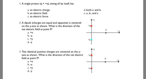 1.A single proton (q+e),sitting all by itself, has a. an electric charge b. an electric field c. an electric force. d.both a. and b. e. a., b, and c. ty 2. A dipole (charges are equal and opposite) is centered on the y-axis as shown. What is the direction of the net electric field at point P? +q a. tx b.-х C. d. 9 3. Two identical positive charges are centered on the y- axis as shown. What is the direction of the net electricq field at point P a. +x C. d.-y
