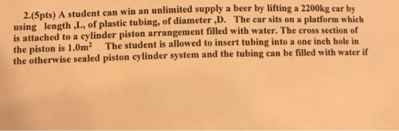 2.(5pts) A student can win an unlimited supply a beer by lifting a 2200kg car by using length ,L, of plastic tubing, of diameter ,D. The car sits on a platform which is attached to a cylinder piston arrangement filled with water. The cross se the piston the otherwise sealed piston cylinder system and the tubing can be filled with water if ction of The student is allowed to insert tubing into a one inch hole in is 1.0m2