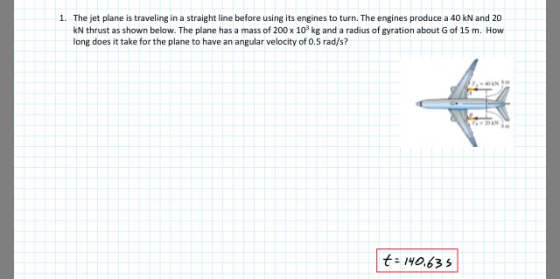 The jet plane is traveling in a straight line before using its engines to turn. The engines produce a 40 kN and 20 kN thrust as shown below. The plane has a mass of 200 x 103 kg and a radius of gyration about G of 15 m. How long does it take for the plane to have an angular velocity of 0.5 rad/s? 1. AN