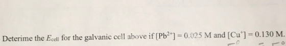 Deterime the Ecell for the galvanic cell above if [Pb2+] = 0.025 M and [Cu] = 0.130 M.