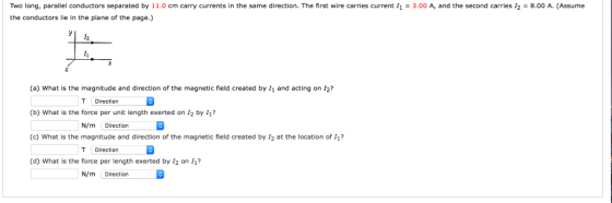 Two long, parallel conductors separated by 11.0 cm carry currents in the same direction. The first wire carries current 11 = 3.00 A, and the second carries 12 = 8.00 A. (Assume the conductors lie in the plane of the page.) (a) What is the magnitude and direction of the magnetic field created by I1 and acting on I2 (b) What is the force per unit length exerted on 12 by 11 (c) What is the magnitude and direction of the magnetic field created by I2 at the location of I1? (d) What is the force per length exerted by I2 on 11? T Direction N/m Direction T Direction N/m Direction