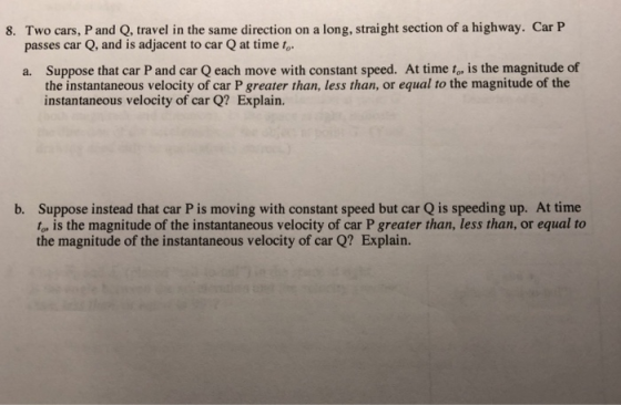 8. Two cars, P and Q, travel in the same direction on a long, straight section of a highway. Car P passes car Q, and is adjacent to car Q at time to a. Suppose that car P and car Q each move with constant speed. At time t, is the magnitude of the instantaneous velocity of car P greater than, less than, or equal to the magnitude of the instantaneous velocity of car Q? Explain. Suppose instead that car P is moving with constant speed but car Q is speeding up. At time to, is the magnitude of the instantaneous velocity of car P greater than, less than, or equal to the magnitude of the instantaneous velocity of car Q? Explain. b.