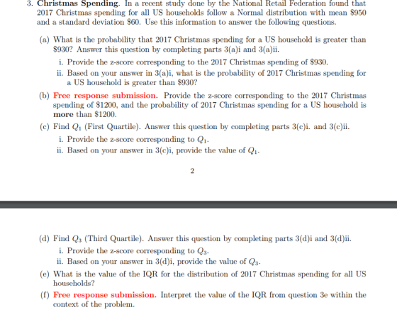 3. Christmas Spending. In a recent study done by the National Retail Federation found that 2017 Christmas spending for all US households follow a Normal distribution with mean $950 and a standard deviation $60. Use this information to answer the following questions. (a) What is the probability that 2017 Christmas spending for a US household is greater than $930? Answer this question by completing parts 3(a)i and 3(a)i i. Provide the z-score corresponding to the 2017 Christmas spending of $930. ii. Based on your answer in 3(a)i, what is the probability of 2017 Christmas spending for a US household is greater than S930? (b) Free response submission. Provide the z-score corresponding to the 2017 Christmas spending of $1200, and the probability of 2017 Christmas spending for a US household is more than $1200. (c)Find Q1 (First Quartile). Answer this question by completing parts 3(c)i. and 3(c)ii. i. Provide the z-score corresponding to Q1 ii. Based on your answer in 3(c)i, provide the value of Q1. (d) Find Qs (Third Quartile). Answer this question by completing parts 3(d)i and 3(d)ii. i. Provide the z-score corresponding to Qs ii. Based on your answer in 3(d)i, provide the value of Qs households? context of the problem (e) What is the value of the IQR for the distribution of 2017 Christmas spending for all US (f) Free response submission. Interpret the value of the IQR from question 3e within the