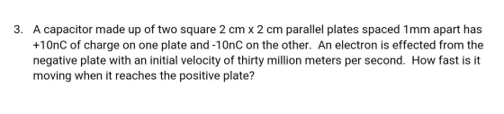 3. A capacitor made up of two square 2 cm x 2 cm parallel plates spaced 1mm apart has +10nC of charge on one plate and -10nC