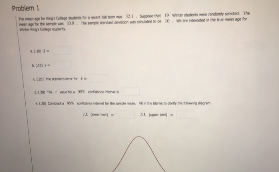 Problem 1 The mean age for Kings College students for a recent Fall term was 32.1. Suppose that 19 Winter ans 38. The smpe students were randomly selected. The b 10. We are intested n the tue mean age for Winter Kings College students a. (10) b (.10) c. (20) The standard error fori d. (20) The value for a 95% crndence interval is e. (20) Construct a 95% confidence interval for the sample mean. Fill in the blanks to clarify the following diagram. LL. (ower limit) UL (upper limit) =