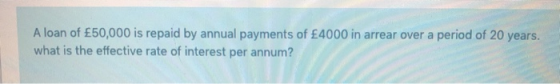 A loan of £50,000 is repaid by annual payments of £4000 in arrear over a period of 20 years. what is the effective rate of in