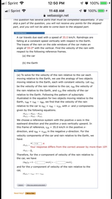 Sprint 12:50 PM Sprint 11:48 AM Tnis question nas severar parts that must be compieted sequenbiany. IT you skip a part of the question, you will not receive any points for the skipped part, and you will not be able to come back to the skipped part A car travels due east with a speed of 35.0 km/h. Raindrops are falling at a constant speed vertically with respect to the Earth The traces of the rain on the side windows of the car make an angle of 59.0° with the vertical. Find the velocity of the rain with respect to the following reference frames (a) the car (b) the Earth (a) To solve for the velocity of the rain relative to the car each moving relative to the Earth, we use the analogy of two objects moving relative to the Earth, each with constant velocity. Let c be the velocity of the rain relative to the cas, RE the velocity of the rain relative to the Earth, and cE the velocity of the car relative to the Earth. Following the pattern of subscripts llustrated in the equation for two objects moving relative to the Earth, VAB AE-E, we find that the velocity of the rain relative to the car is RC·RE-CE, with x-and y mponents given by the following equations We choose a reference system with the positive x-axis in the eastward direction and the positive y-axis vertically upward. In this frame of reference, 했 35.0 km/h in the positive x- direction, and RE Vrain in the negative y-direction. For the velocity components of the car and rain relative to the Earth, we have Your response differs from the correct answer by more than 10 Therefore, for the x-component of velocity of the rain relative to the car, we have and for the y-component of velocity of the rain relative to the car