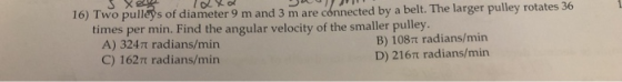 16) Two pulleys of diameter 9 m and 3 m are cónnected by a belt. The larger pulley rotates 36 per min. Find the angular veloc