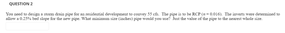QUESTION 2 You need to design a storm drain pipe for an residential development to convey 55 cfs. The pipe is to be RCP (n=0.