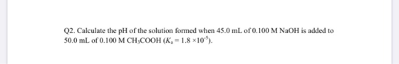 Q2. Calculate the pH of the solution formed when 45.0 mL of 0.100 M NaOH is added to 50.0 mL of 0.100 M CH3COOH (K 1.8 x10)