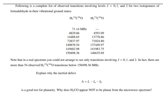 Following is a complete list of observed transitions involving levels J = 0, 1, and 2 for two isotopomers of formaldehyde in their vibrational ground states H212c16O H2 13C160 71.14 MHz 4829.66 14488.65 72837.97 140839.54 145602.98 150498.36 4593.09 13778.86 71024.80 137449.97 141983.75 146635.69 Note that in a real spectrum you could not arrange to see only transitions involving/ = 0,1, and 2. In fact, there are more than 54 observed H21c16O transitions below 150498.36 MHz. Explain why the inertial defect is a good test for planarity. Why does H2CO appear NOT to be planar from the microwave spectrum?